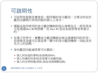 可說明性
      可說明性服務其實就是一般所稱的身分鑑別，主要目的在於
      鑑別企圖執行某項功能的個人之身分。

      電腦系統所使用的身分鑑別機制則是以密碼為主，使用者身
      分是透過User ID來對應，而 User ID 是由系統管理者來建立
      的。

      在電子世界中，實體身分鑑別機制並無法發揮相同的作用，
      而密碼本身僅可以算是單一關卡的身分鑑別機制，因此具有
      先天上的弱點。

      身份鑑別功能通常都可以藉助：

        個人所知道的事物(如密碼或PIN)
        個人所擁有的東西(如智慧卡或識別證)
        個人的生物特徵(例如:指紋或視網膜紋路)

12   網路規劃與分散式系統課程 by 王宣智
 