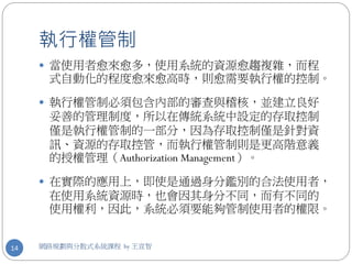 執行權管制
      當使用者愈來愈多，使用系統的資源愈趨複雜，而程
      式自動化的程度愈來愈高時，則愈需要執行權的控制。

      執行權管制必須包含內部的審查與稽核，並建立良好
      妥善的管理制度，所以在傳統系統中設定的存取控制
      僅是執行權管制的一部分，因為存取控制僅是針對資
      訊、資源的存取控管，而執行權管制則是更高階意義
      的授權管理（Authorization Management）。

      在實際的應用上，即使是通過身分鑑別的合法使用者，
      在使用系統資源時，也會因其身分不同，而有不同的
      使用權利，因此，系統必須要能夠管制使用者的權限。


14   網路規劃與分散式系統課程 by 王宣智
 