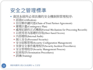 安全之管理標準
      資訊系統所必須具備的安全機制與管理程序:
          認證(Certification)
          信任夥伴鏈同意(Chain of Trust Partner Agreement)
          應變計畫(Contingency Plan)
          處理紀錄的正式機制(Formal Mechanism for Processing Records)
          以使用者為基礎的存取(User-based Access)
          內部稽核(Internal Audit)
          個人安全(Personnel Security)
          安全組態管理(Security Configuration Management)
          突發安全事件處理程序(Security Incident Procedures)
          安全管理程序(Security Management Process)
          結束程序(Termination Procedures)
          訓練(Training)


16   網路規劃與分散式系統課程 by 王宣智
 