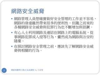 網路安全威脅
     網路管理人員想確實做好安全管理的工作並不容易，
     網路的發達雖然帶來很多的便利性，但隨之而來的
     各種網路安全威脅與犯罪行為也不斷增加與猖獗。
     有心人士利用網路及連結在網路上的電腦系統，從
     事網路犯罪或入侵等行為，儼然成為網路與治安的
     隱憂。
     在探討網路安全管理之前，應該先了解網路安全威
     脅與相關的行為。




2   網路規劃與分散式系統課程 by 王宣智
 