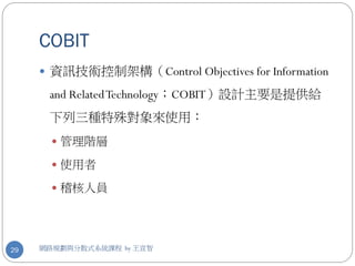 COBIT
      資訊技術控制架構（Control Objectives for Information

      and Related Technology；COBIT）設計主要是提供給
      下列三種特殊對象來使用：
        管理階層

        使用者

        稽核人員




29   網路規劃與分散式系統課程 by 王宣智
 