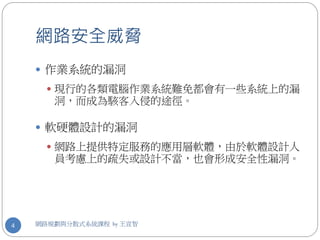 網路安全威脅
     作業系統的漏洞
       現行的各類電腦作業系統難免都會有一些系統上的漏
       洞，而成為駭客入侵的途徑。

     軟硬體設計的漏洞
       網路上提供特定服務的應用層軟體，由於軟體設計人
       員考慮上的疏失或設計不當，也會形成安全性漏洞。




4   網路規劃與分散式系統課程 by 王宣智
 