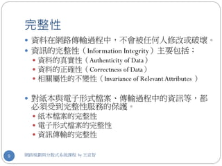 完整性
     資料在網路傳輸過程中，不會被任何人修改或破壞。
     資訊的完整性（Information Integrity）主要包括：
       資料的真實性（Authenticity of Data）
       資料的正確性（Correctness of Data）
       相關屬性的不變性（Invariance of Relevant Attributes ）


     對紙本與電子形式檔案、傳輸過程中的資訊等，都
     必須受到完整性服務的保護。
       紙本檔案的完整性
       電子形式檔案的完整性
       資訊傳輸的完整性


9   網路規劃與分散式系統課程 by 王宣智
 