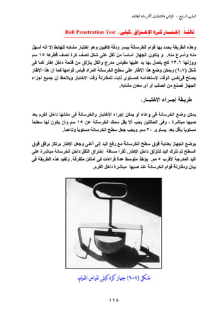 ‫‪@@òu‹bİÛa@òãbŠ¨a@pa‰bjnaë@˜aì@@M@ÉibÛa@lbjÛa‬‬


                 ‫‪Ball Penetration Test ()    :‬‬
                 ‫____________________________________________‬

‫وهﺬﻩ اﻟﻄﺮﻱﻘﺔ ﻱﺤﺪد ﺑﻬﺎ ﻗﻮام اﻟﺨﺮﺳﺎﻧﺔ ﺑﻴﺴﺮ ودﻗﺔ آﺎﻓﻴﻴﻦ وهﻮ إﺥﺘﺒﺎر ﻡﺸﺎﺑﻪ ﻟﻠﻬﺎﺑﻂ إﻻ أﻧﻪ أﺳﻬﻞ‬
‫ﻡﻨﻪ وأﺳﺮع ﻡﻨﻪ. و ﻱﺘﻜﻮن اﻟﺠﻬﺎز أﺳﺎﺳﺎ ﻡﻦ ﺛﻘﻞ ﻋﻠﻰ ﺵﻜﻞ ﻧﺼﻒ آﺮة ﻧﺼﻒ ﻗﻄﺮهﺎ ٥١ ﺳﻢ‬
                                                 ‫ً‬
‫ووزﻧﻬﺎ ٦٫٣١ آﺞ ﻱﺘﺼﻞ ﺑﻬﺎ ﻱﺪ ﻋﻠﻴﻬﺎ ﻡﻘﻴﺎس ﻡﺪرج واﻟﻜﻞ ﻱﻨﺰﻟﻖ ﻡﻦ ﻓﺘﺤﺔ داﺥﻞ إﻃﺎر آﻤﺎ ﻓﻰ‬
‫ﺵﻜﻞ )٧-٩( وﻱﻤﻜﻦ وﺿﻊ هﺬا اﻹﻃﺎر ﻋﻠﻰ ﺳﻄﺢ اﻟﺨﺮﺳﺎﻧﺔ اﻟﻤﺮاد ﻗﻴﺎس ﻗﻮاﻡﻬﺎ آﻤﺎ أن هﺬا اﻹﻃﺎر‬
‫ﻱﺼﻠﺢ ﻓﻰﻧﻔﺲ اﻟﻮﻗﺖ ﻹﺳﺘﺨﺪاﻡﻪ آﻤﺴﺘﻮى ﺛﺎﺑﺖ ﻟﻠﻤﻘﺎرﻧﺔ وﻗﺖ اﻹﺥﺘﺒﺎر وﻱﻼﺣﻆ أن ﺝﻤﻴﻊ أﺝﺰاء‬
                                               ‫اﻟﺠﻬﺎز ﺗﺼﻨﻊ ﻡﻦ اﻟﺼﻠﺐ أو أى ﻡﻌﺪن ﻡﺸﺎﺑﻪ.‬

                                                            ‫اﻹﺥﺘﺒــﺎر:‬     ‫ﻃﺮﻱـﻘﺔ إﺝــﺮاء‬

‫ﻱﻤﻜﻦ وﺿﻊ اﻟﺨﺮﺳﺎﻧﺔ ﻓﻰ وﻋﺎء أو ﻱﻤﻜﻦ إﺝﺮاء اﻹﺥﺘﺒﺎر واﻟﺨﺮﺳﺎﻧﺔ ﻓﻰ ﻡﻜﺎﻧﻬﺎ داﺥﻞ اﻟﻔﺮم ﺑﻌﺪ‬
‫ﺹﺒﻬﺎ ﻡﺒﺎﺵﺮة ، وﻓﻰ اﻟﺤﺎﻟﺘﻴﻦ ﻱﺠﺐ أﻻ ﻱﻘﻞ ﺳﻤﻚ اﻟﺨﺮﺳﺎﻧﺔ ﻋﻦ ٥١ ﺳﻢ وأن ﻱﻜﻮن ﻟﻬﺎ ﺳﻄﺤﺎ‬
‫ً‬
                 ‫ﻡﺴﺘﻮﻱﺎ ﺑﺄﻗﻞ ﺑﻌﺪ ﻱﺴﺎوى ٠٣ ﺳﻢ. وﻱﺠﺐ ﺝﻌﻞ ﺳﻄﺢ اﻟﺨﺮﺳﺎﻧﺔ ﻡﺴﺘﻮﻱﺎ وﻧﺎﻋﻤﺎ.‬
                  ‫ً‬      ‫ً‬                                                  ‫ً‬

‫ﻱﻮﺿﻊ اﻟﺠﻬﺎز ﺑﻌﻨﺎﻱﺔ ﻓﻮق ﺳﻄﺢ اﻟﺨﺮﺳﺎﻧﺔ ﻡﻊ رﻓﻊ اﻟﻴﺪ إﻟﻰ أﻋﻠﻰ وﺝﻌﻞ اﻹﻃﺎر ﻱﺮﺗﻜﺰ ﺑﺮﻓﻖ ﻓﻮق‬
‫اﻟﺴﻄﺢ ﺛﻢ ﺗﺘﺮك اﻟﻴﺪ ﻟﺘﻨﺰﻟﻖ داﺥﻞ اﻹﻃﺎر. ُﻘﺮأ ﻡﺴﺎﻓﺔ إﺥﺘﺮاق اﻟﺜﻘﻞ داﺥﻞ اﻟﺨﺮﺳﺎﻧﺔ ﻡﺒﺎﺵﺮة ﻋﻠﻰ‬
                                                  ‫ﺗ‬
‫اﻟﻴﺪ اﻟﻤﺪرﺝﺔ ﻷﻗﺮب ٥ ﻡﻢ. ﻱﺆﺥﺬ ﻡﺘﻮﺳﻂ ﻋﺪة ﻗﺮاءات ﻓﻰ أﻡﺎآﻦ ﻡﺘﻔﺮﻗﺔ. وﺗﻔﻴﺪ هﺬﻩ اﻟﻄﺮﻱﻘﺔ ﻓﻰ‬
                                 ‫ﺑﻴﺎن وﻡﻘﺎرﻧﺔ ﻗﻮام اﻟﺨﺮﺳﺎﻧﺔ ﻋﻨﺪ ﺹﺒﻬﺎ ﻡﺒﺎﺵﺮة داﺥﻞ اﻟﻔﺮم.‬




                        ‫ﺷﻜﻞ )٧-٩( ﺟﻬﺎﺯ ﻛﺮﺓ ﻛﻴﻠﻰ ﻟﻘﻴﺎﺱ ﺍﻟﻘﻮﺍﻡ.‬


                                         ‫٨١١‬
 