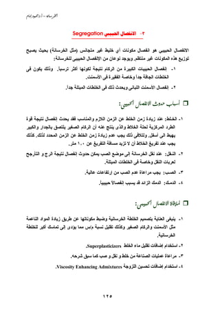 ‫‪âbßg@…ìàªO…Nc@–@òãb;Š¨a‬‬



                              ‫3________________________‬
                              ‫- ‪Segregation  ‬‬


‫اﻻﻧﻔﺼﺎل اﻟﺤﺒﻴﺒﻲ هﻮ اﻧﻔﺼﺎل ﻡﻜﻮﻧﺎت أي ﺥﻠﻴﻂ ﻏﻴﺮ ﻡﺘﺠﺎﻧﺲ )ﻡﺜﻞ اﻟﺨﺮﺳﺎﻧﺔ( ﺑﺤﻴﺚ ﻱﺼﺒﺢ‬
                     ‫ﺗﻮزﻱﻊ هﺬﻩ اﻟﻤﻜﻮﻧﺎت ﻏﻴﺮ ﻡﻨﺘﻈﻢ. وﻱﻮﺝﺪ ﻧﻮﻋﺎن ﻡﻦ اﻹﻧﻔﺼﺎل اﻟﺤﺒﻴﺒﻰ ﻟﻠﺨﺮﺳﺎﻧﺔ:‬
‫١- إﻧﻔﺼﺎل اﻟﺤﺒﻴﺒﺎت اﻟﻜﺒﻴﺮة ﻡﻦ اﻟﺮآﺎم ﻧﺘﻴﺠﺔ ﻟﻜﻮﻧﻬﺎ أآﺜﺮ ﺗﺮﺳﺒﺎ. وذﻟﻚ ﻱﻜﻮن ﻓﻰ‬
              ‫ً‬
                                     ‫اﻟﺨﻠﻄﺎت اﻟﺠﺎﻓﺔ ﺝﺪا وﺥﺎﺹﺔ اﻟﻔﻘﻴﺮة ﻓﻰ اﻷﺳﻤﻨﺖ.‬
                                                              ‫ً‬
                           ‫٢- إﻧﻔﺼﺎل اﻷﺳﻤﻨﺖ اﻟﻠﺒﺎﻧﻰ وﻱﺤﺪث ذﻟﻚ ﻓﻰ اﻟﺨﻠﻄﺎت اﻟﻤﺒﺘﻠﺔ ﺝﺪا.‬
                            ‫ً‬

                                                      ‫@@‪:îj§a@Þb–Ðãüa@të†y@lbjc‬‬

‫١- اﻟﺨـﻠﻂ: ﻋﻨﺪ زﻱﺎدة زﻡﻦ اﻟﺨﻠﻂ ﻋﻦ اﻟﺰﻡﻦ اﻟﻼزم واﻟﻤﻨﺎﺳﺐ ﻓﻘﺪ ﻱﺤﺪث إﻧﻔﺼﺎل ﻧﺘﻴﺠﺔ ﻗﻮة‬
‫اﻟﻄﺮد اﻟﻤﺮآﺰﻱﺔ ﻟﺤﻠﺔ اﻟﺨﻼط واﻟﺬى ﻱﻨﺘﺞ ﻋﻨﻪ أن اﻟﺮآﺎم اﻟﺼﻐﻴﺮ ﻱﻠﺘﺼﻖ ﺑﺎﻟﺠﺪار واﻟﻜﺒﻴﺮ‬
‫ﻱﻬﺒﻂ اﻟﻰ أﺳﻔﻞ. وﻟﺘﻼﻓﻰ ذﻟﻚ ﻱﺠﺐ ﻋﺪم زﻱﺎدة زﻡﻦ اﻟﺨﻠﻂ ﻋﻦ اﻟﺰﻡﻦ اﻟﻤﺤﺪد ﻟﺬﻟﻚ. آﺬﻟﻚ‬
                            ‫ﻱﺠﺐ ﻋﻨﺪ ﺗﻔﺮﻱﻎ اﻟﺨﻼط أن ﻻ ﺗﺰﻱﺪ ﻡﺴﺎﻓﺔ اﻟﺘﻔﺮﻱﻎ ﻋﻦ ٠٫١ ﻡﺘﺮ.‬
‫٢- اﻟﻨـﻘﻞ: ﻋﻨﺪ ﻧﻘﻞ اﻟﺨﺮﺳﺎﻧﺔ إﻟﻰ ﻡﻮﺿﻊ اﻟﺼﺐ ﻱﻤﻜﻦ ﺣﺪوث إﻧﻔﺼﺎل ﻧﺘﻴﺠﺔ اﻟﺮج و اﻟﺘﺄرﺝﺢ‬
                                               ‫ﻟﻌﺮﺑﺎت اﻟﻨﻘﻞ وﺥﺎﺹﺔ ﻓﻰ اﻟﺨﻠﻄﺎت اﻟﻤﺒﺘﻠﺔ.‬
                                     ‫٣- اﻟﺼـﺐ: ﻱﺠﺐ ﻡﺮاﻋﺎة ﻋﺪم اﻟﺼﺐ ﻡﻦ إرﺗﻔﺎﻋﺎت ﻋﺎﻟﻴﺔ.‬
                                            ‫٤- اﻟﺪﻡـﻚ: اﻟﺪﻡﻚ اﻟﺰاﺋﺪ ﻗﺪ ﻱﺴﺒﺐ إﻧﻔﺼﺎﻻ ﺣﺒﻴﺒﻴﺎ.‬
                                             ‫ً‬      ‫ً‬


                                                               ‫@@½‪:ójîj§a@Þb–Ðãüa@ñbÏý‬‬

‫١- ﻱﻨﺒﻐﻰ اﻟﻌﻨﺎﻱﺔ ﺑﺘﺼﻤﻴﻢ اﻟﺨﻠﻄﺔ اﻟﺨﺮﺳﺎﻧﻴﺔ وﺿﺒﻂ ﻡﻜﻮﻧﺎﺗﻬﺎ ﻋﻦ ﻃﺮﻱﻖ زﻱﺎدة اﻟﻤﻮاد اﻟﻨﺎﻋﻤﺔ‬
‫ﻡﺜﻞ اﻷﺳﻤﻨﺖ واﻟﺮآﺎم اﻟﺼﻐﻴﺮ وآﺬﻟﻚ ﺗﻘﻠﻴﻞ ﻧﺴﺒﺔ م/س ﻡﻤﺎ ﻱﺆدى إﻟﻰ ﺗﻤﺎﺳﻚ أآﺒﺮ ﻟﻠﺨﻠﻄﺔ‬
                                                                           ‫اﻟﺨﺮﺳﺎﻧﻴﺔ.‬
                                     ‫٢- اﺳﺘﺨﺪام إﺿﺎﻓﺎت ﺗﻘﻠﻴﻞ ﻡﺎء اﻟﺨﻠﻂ ‪.Superplasticizers‬‬
                             ‫٣- ﻡﺮاﻋﺎة ﻋﻤﻠﻴﺎت اﻟﺼﻨﺎﻋﺔ ﻡﻦ ﺥﻠﻂ و ﻧﻘﻞ و ﺹﺐ آﻤﺎ ﺳﺒﻖ ﺵﺮﺣﻪ.‬
                      ‫٤- اﺳﺘﺨﺪام إﺿﺎﻓﺎت ﺗﺤﺴﻴﻦ اﻟﻠﺰوﺝﺔ ‪.Viscosity Enhancing Admixtures‬‬




                                              ‫٥٢١‬
 