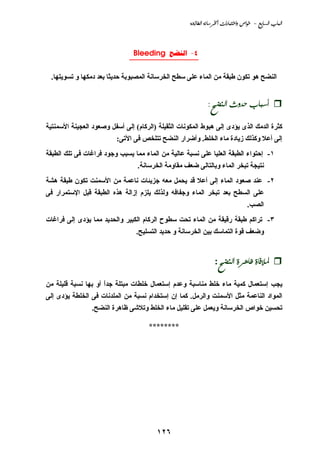 ‫‪@@òu‹bİÛa@òãbŠ¨a@pa‰bjnaë@˜aì@@M@ÉibÛa@lbjÛa‬‬



                               ‫4- ‪Bleeding ‬‬
                              ‫________________‬

 ‫اﻟﻨﻀﺢ هﻮ ﺗﻜﻮن ﻃﺒﻘﺔ ﻡﻦ اﻟﻤﺎء ﻋﻠﻰ ﺳﻄﺢ اﻟﺨﺮﺳﺎﻧﺔ اﻟﻤﺼﺒﻮﺑﺔ ﺣﺪﻱﺜﺎ ﺑﻌﺪ دﻡﻜﻬﺎ و ﺗﺴﻮﻱﺘﻬﺎ.‬


                                                           ‫@@‪@ Z|šäÛa@të†y@lbjc‬‬

‫آﺜﺮة اﻟﺪﻡﻚ اﻟﺬى ﻱﺆدى إﻟﻰ هﺒﻮط اﻟﻤﻜﻮﻧﺎت اﻟﺜﻘﻴﻠﺔ )اﻟﺮآﺎم( إﻟﻰ أﺳﻔﻞ وﺹﻌﻮد اﻟﻌﺠﻴﻨﺔ اﻷﺳﻤﻨﺘﻴﺔ‬
                          ‫إﻟﻰ أﻋﻼ وآﺬﻟﻚ زﻱﺎدة ﻡﺎء اﻟﺨﻠﻂ. وأﺿﺮار اﻟﻨﻀﺢ ﺗﺘﻠﺨﺺ ﻓﻰ اﻵﺗﻰ:‬
‫١- إﺣﺘﻮاء اﻟﻄﺒﻘﺔ اﻟﻌﻠﻴﺎ ﻋﻠﻰ ﻧﺴﺒﺔ ﻋﺎﻟﻴﺔ ﻡﻦ اﻟﻤﺎء ﻡﻤﺎ ﻱﺴﺒﺐ وﺝﻮد ﻓﺮاﻏﺎت ﻓﻰ ﺗﻠﻚ اﻟﻄﺒﻘﺔ‬
                                 ‫ﻧﺘﻴﺠﺔ ﺗﺒﺨﺮ اﻟﻤﺎء وﺑﺎﻟﺘﺎﻟﻰ ﺿﻌﻒ ﻡﻘﺎوﻡﺔ اﻟﺨﺮﺳﺎﻧﺔ.‬
‫٢- ﻋﻨﺪ ﺹﻌﻮد اﻟﻤﺎء إﻟﻰ أﻋﻼ ﻗﺪ ﻱﺤﻤﻞ ﻡﻌﻪ ﺝﺰﻱﺌﺎت ﻧﺎﻋﻤﺔ ﻡﻦ اﻷﺳﻤﻨﺖ ﺗﻜﻮن ﻃﺒﻘﺔ هﺸﺔ‬
‫ﻋﻠﻰ اﻟﺴﻄﺢ ﺑﻌﺪ ﺗﺒﺨﺮ اﻟﻤﺎء وﺝﻔﺎﻓﻪ وﻟﺬﻟﻚ ﻱﻠﺰم إزاﻟﺔ هﺬﻩ اﻟﻄﺒﻘﺔ ﻗﺒﻞ اﻹﺳﺘﻤﺮار ﻓﻰ‬
                                                                                  ‫اﻟﺼﺐ.‬
‫٣- ﺗﺮاآﻢ ﻃﺒﻘﺔ رﻗﻴﻘﺔ ﻡﻦ اﻟﻤﺎء ﺗﺤﺖ ﺳﻄﻮح اﻟﺮآﺎم اﻟﻜﺒﻴﺮ واﻟﺤﺪﻱﺪ ﻡﻤﺎ ﻱﺆدى إﻟﻰ ﻓﺮاﻏﺎت‬
                                 ‫وﺿﻌﻒ ﻗﻮة اﻟﺘﻤﺎﺳﻚ ﺑﻴﻦ اﻟﺨﺮﺳﺎﻧﺔ و ﺣﺪﻱﺪ اﻟﺘﺴﻠﻴﺢ.‬


                                                                 ‫@@½‪:|šäÛa@ñŠçbÃ@ñbÏý‬‬

‫ﻱﺠﺐ إﺳﺘﻌﻤﺎل آﻤﻴﺔ ﻡﺎء ﺥﻠﻂ ﻡﻨﺎﺳﺒﺔ وﻋﺪم إﺳﺘﻌﻤﺎل ﺥﻠﻄﺎت ﻡﺒﺘﻠﺔ ﺝﺪا أو ﺑﻬﺎ ﻧﺴﺒﺔ ﻗﻠﻴﻠﺔ ﻡﻦ‬
                     ‫ً‬
‫اﻟﻤﻮاد اﻟﻨﺎﻋﻤﺔ ﻡﺜﻞ اﻷﺳﻤﻨﺖ واﻟﺮﻡﻞ. آﻤﺎ إن إﺳﺘﺨﺪام ﻧﺴﺒﺔ ﻡﻦ اﻟﻤﻠﺪﻧﺎت ﻓﻰ اﻟﺨﻠﻄﺔ ﻱﺆدى إﻟﻰ‬
                 ‫ﺗﺤﺴﻴﻦ ﺥﻮاص اﻟﺨﺮﺳﺎﻧﺔ وﻱﻌﻤﻞ ﻋﻠﻰ ﺗﻘﻠﻴﻞ ﻡﺎء اﻟﺨﻠﻂ وﺗﻼﺵﻰ ﻇﺎهﺮة اﻟﻨﻀﺢ.‬

                                     ‫********‬




                                        ‫٦٢١‬
 