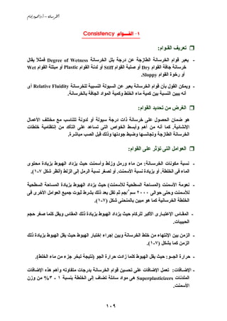 ‫‪âbßg@…ìàªO…Nc@–@òãb;Š¨a‬‬


                             ‫1- ‪Consistency ‬‬
                             ‫___________________‬

                                                                    ‫ﺗﻌﺮﻱﻒ اﻟﻘـﻮام:‬
‫- ﻱﻌﺒﺮ ﻗﻮام اﻟﺨﺮﺳﺎﻧﺔ اﻟﻄﺎزﺝﺔ ﻋﻦ درﺝﺔ ﺑﻠﻞ اﻟﺨﺮﺳﺎﻧﺔ ‪ Degree of Wetness‬ﻓﻤﺜﻼ ﻱﻘﺎل‬
     ‫ً‬
‫ﺥﺮﺳﺎﻧﺔ ﺝﺎﻓﺔ اﻟﻘﻮام ‪ Dry‬أو ﺹﻠﺒﺔ اﻟﻘﻮام ‪ Stiff‬أو ﻟﺪﻧﺔ اﻟﻘﻮام ‪ Plastic‬أو ﻡﺒﺘﻠﺔ اﻟﻘﻮام ‪Wet‬‬
                                                                ‫أو رﺥﻮة اﻟﻘﻮام ‪.Sloppy‬‬

‫- وﻱﻤﻜﻦ اﻟﻘﻮل ﺑﺄن ﻗﻮام اﻟﺨﺮﺳﺎﻧﺔ ﻱﻌﺒﺮ ﻋﻦ اﻟﺴﻴﻮﻟﺔ اﻟﻨﺴﺒﻴﺔ ﻟﻠﺨﺮﺳﺎﻧﺔ ‪ Relative Fluidity‬أى‬
                   ‫أﻧﻪ ﻱﺒﻴﻦ اﻟﻨﺴﺒﺔ ﺑﻴﻦ آﻤﻴﺔ ﻡﺎء اﻟﺨﻠﻂ وآﻤﻴﺔ اﻟﻤﻮاد اﻟﺠﺎﻓﺔ ﺑﺎﻟﺨﺮﺳﺎﻧﺔ.‬

                                                          ‫اﻟﻐﺮض ﻡﻦ ﺗﺤﺪﻱﺪ اﻟﻘﻮام:‬
‫هﻮ ﺿﻤﺎن اﻟﺤﺼﻮل ﻋﻠﻰ ﺥﺮﺳﺎﻧﺔ ذات درﺝﺔ ﺳﻴﻮﻟﺔ أو ﻟﺪوﻧﺔ ﺗﺘﻨﺎﺳﺐ ﻡﻊ ﻡﺨﺘﻠﻒ اﻷﻋﻤﺎل‬
‫اﻹﻧﺸﺎﺋﻴﺔ. آﻤﺎ أﻧﻪ ﻡﻦ أهﻢ وأﺑﺴﻂ اﻟﺨﻮاص اﻟﺘﻰ ﺗﺴﺎﻋﺪ ﻋﻠﻰ اﻟﺘﺄآﺪ ﻡﻦ إﻧﺘﻈﺎﻡﻴﺔ ﺥﻠﻄﺎت‬
                   ‫اﻟﺨﺮﺳﺎﻧﺔ اﻟﻄﺎزﺝﺔ وﺗﺠﺎﻧﺴﻬﺎ وﺿﺒﻂ ﺝﻮدﺗﻬﺎ وذﻟﻚ ﻗﺒﻞ اﻟﺼﺐ ﻡﺒﺎﺵﺮة.‬

                                                     ‫اﻟﻌﻮاﻡﻞ اﻟﺘﻰ ﺗﺆﺛﺮ ﻋﻠﻰ اﻟﻘﻮام:‬

‫- ﻧﺴﺒﺔ ﻡﻜﻮﻧﺎت اﻟﺨﺮﺳـﺎﻧﺔ: ﻡﻦ ﻡﺎء ورﻡﻞ وزﻟﻂ وأﺳﻤﻨﺖ ﺣﻴﺚ ﻱﺰداد اﻟﻬﺒﻮط ﺑﺰﻱﺎدة ﻡﺤﺘﻮى‬
 ‫اﻟﻤﺎء ﻓﻰ اﻟﺨﻠﻄﺔ. أو ﺑﺰﻱﺎدة ﻧﺴﺒﺔ اﻷﺳﻤﻨﺖ. أو ﻟﺼﻐﺮ ﻧﺴﺒﺔ اﻟﺮﻡﻞ إﻟﻰ اﻟﺰﻟﻂ )أﻧﻈﺮ ﺵﻜﻞ ٧-١(.‬

‫- ﻧﻌﻮﻡﺔ اﻷﺳﻤﻨﺖ )اﻟﻤﺴﺎﺣﺔ اﻟﺴﻄﺤﻴﺔ ﻟﻸﺳﻤﻨﺖ( ﺣﻴﺚ ﻱﺰداد اﻟﻬﺒﻮط ﺑﺰﻱﺎدة اﻟﻤﺴﺎﺣﺔ اﻟﺴﻄﺤﻴﺔ‬
‫ﻟﻸﺳﻤﻨﺖ وﺣﺘﻰ ﺣﻮاﻟﻰ ٠٠٠٢ ﺳﻢ٢/ﺝﻢ ﺛﻢ ﺗﻘﻞ ﺑﻌﺪ ذﻟﻚ ﺑﺸﺮط ﺛﺒﻮت ﺝﻤﻴﻊ اﻟﻌﻮاﻡﻞ اﻷﺥﺮى ﻓﻰ‬
                                  ‫اﻟﺨﻠﻄﺔ اﻟﺨﺮﺳﺎﻧﻴﺔ آﻤﺎ هﻮ ﻡﺒﻴﻦ ﺑﺎﻟﻤﻨﺤﻨﻰ ﺵﻜﻞ )٧-١(.‬

‫- اﻟﻤﻘـﺎس اﻹﻋﺘﺒـﺎرى اﻷآﺒﺮ ﻟﻠﺮآﺎم ﺣﻴﺚ ﻱﺰداد اﻟﻬﺒﻮط ﺑﺰﻱﺎدة ذﻟﻚ اﻟﻤﻘﺎس وﻱﻘﻞ آﻠﻤﺎ ﺹﻐﺮ ﺣﺠﻢ‬
                                                                           ‫اﻟﺤﺒﻴﺒﺎت.‬

‫- اﻟﺰﻡﻦ ﺑﻴﻦ اﻹﻧﺘﻬﺎء ﻡﻦ ﺥﻠﻂ اﻟﺨﺮﺳﺎﻧﺔ وﺑﻴﻦ إﺝﺮاء إﺥﺘﺒﺎر اﻟﻬﺒﻮط ﺣﻴﺚ ﻱﻘﻞ اﻟﻬﺒﻮط ﺑﺰﻱﺎدة ذﻟﻚ‬
                                                              ‫اﻟﺰﻡﻦ آﻤﺎ ﺑﺸﻜﻞ )٧-١(.‬

      ‫- ﺣﺮارة اﻟﺠــﻮ: ﺣﻴﺚ ﻱﻘﻞ اﻟﻬﺒﻮط آﻠﻤﺎ زادت ﺣﺮارة اﻟﺠﻮ )ﻧﺘﻴﺠﺔ ﺗﺒﺨﺮ ﺝﺰء ﻡﻦ ﻡﺎء اﻟﺨﻠﻂ(.‬

‫- اﻹﺿـﺎﻓﺎت: ﺗﻌﻤﻞ اﻹﺿﺎﻓﺎت ﻋﻠﻰ ﺗﺤﺴﻴﻦ ﻗﻮام اﻟﺨﺮﺳﺎﻧﺔ ﺑﺪرﺝﺎت ﻡﺘﻔﺎوﺗﻪ وأهﻢ هﺬﻩ اﻹﺿﺎﻓﺎت‬
‫اﻟﻤﻠﺪﻧﺎت ‪ Superplasticizers‬هﻰ ﻡﻮاد ﺳﺎﺋﻠﺔ ﺗﻀﺎف إﻟﻰ اﻟﺨﻠﻄﺔ ﺑﻨﺴﺒﺔ ١ - ٣% ﻡﻦ وزن‬
                                                                      ‫اﻷﺳﻤﻨﺖ.‬


                                          ‫٩٠١‬
 