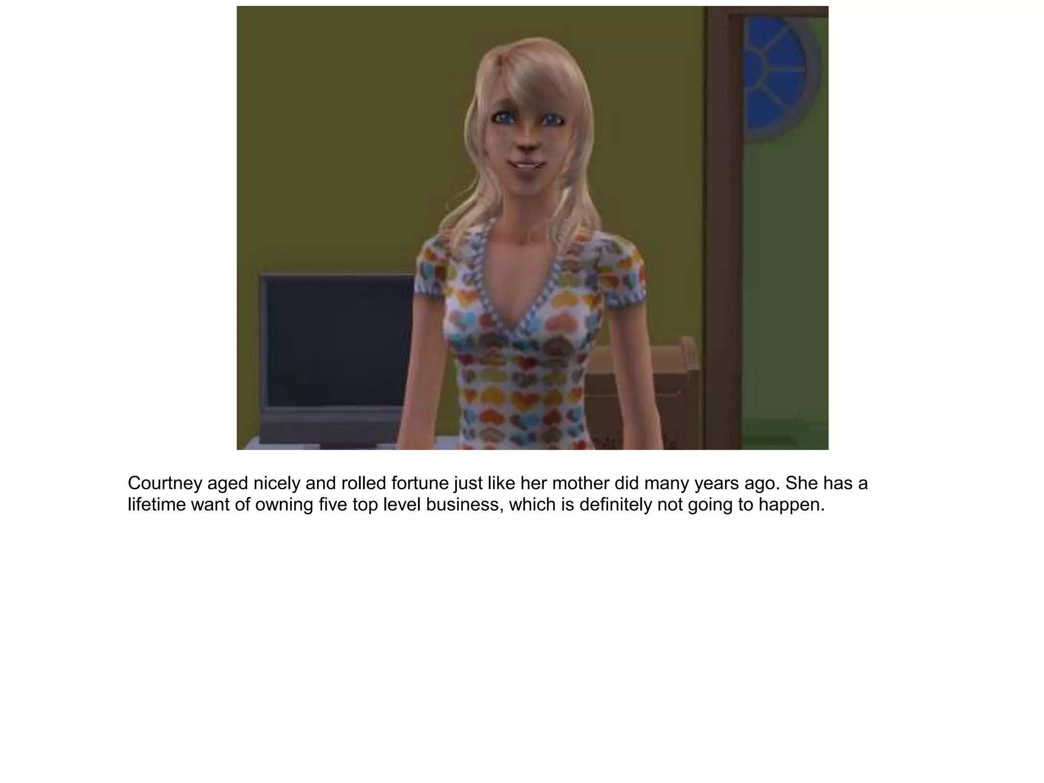 Courtney aged nicely and rolled fortune just like her mother did many years ago. She has a
lifetime want of owning five top level business, which is definitely not going to happen.
 