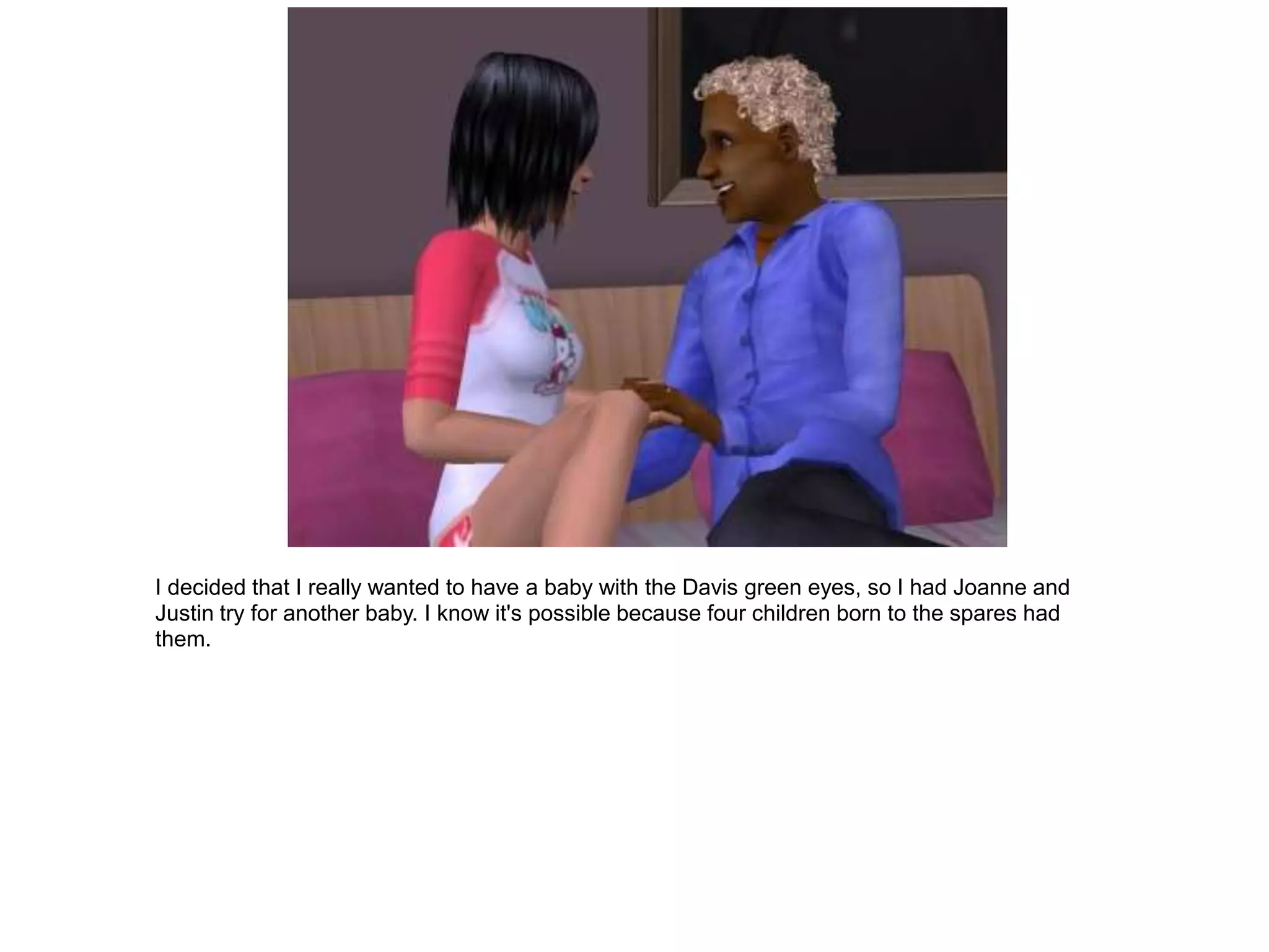 I decided that I really wanted to have a baby with the Davis green eyes, so I had Joanne and
Justin try for another baby. I know it's possible because four children born to the spares had
them.
 