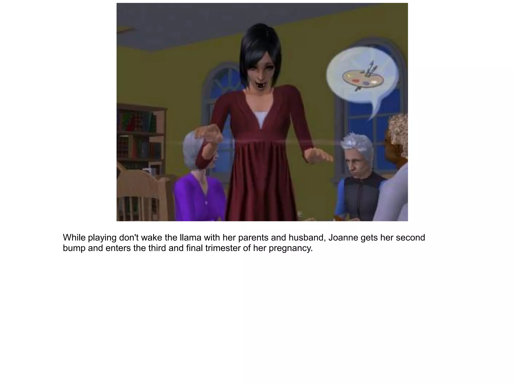 While playing don't wake the llama with her parents and husband, Joanne gets her second
bump and enters the third and final trimester of her pregnancy.
 
