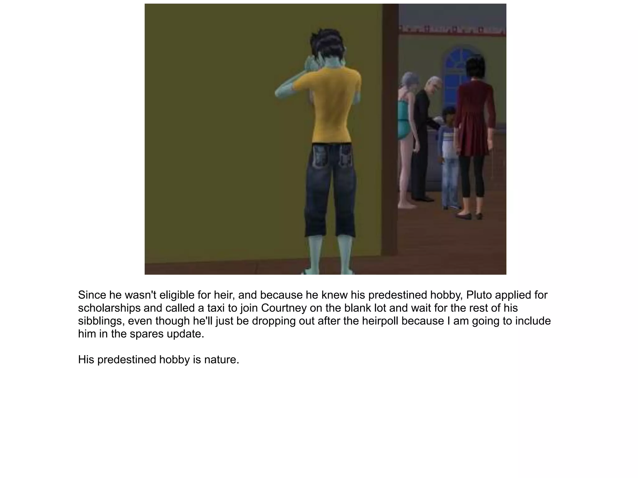 Since he wasn't eligible for heir, and because he knew his predestined hobby, Pluto applied for
scholarships and called a taxi to join Courtney on the blank lot and wait for the rest of his
sibblings, even though he'll just be dropping out after the heirpoll because I am going to include
him in the spares update.

His predestined hobby is nature.
 