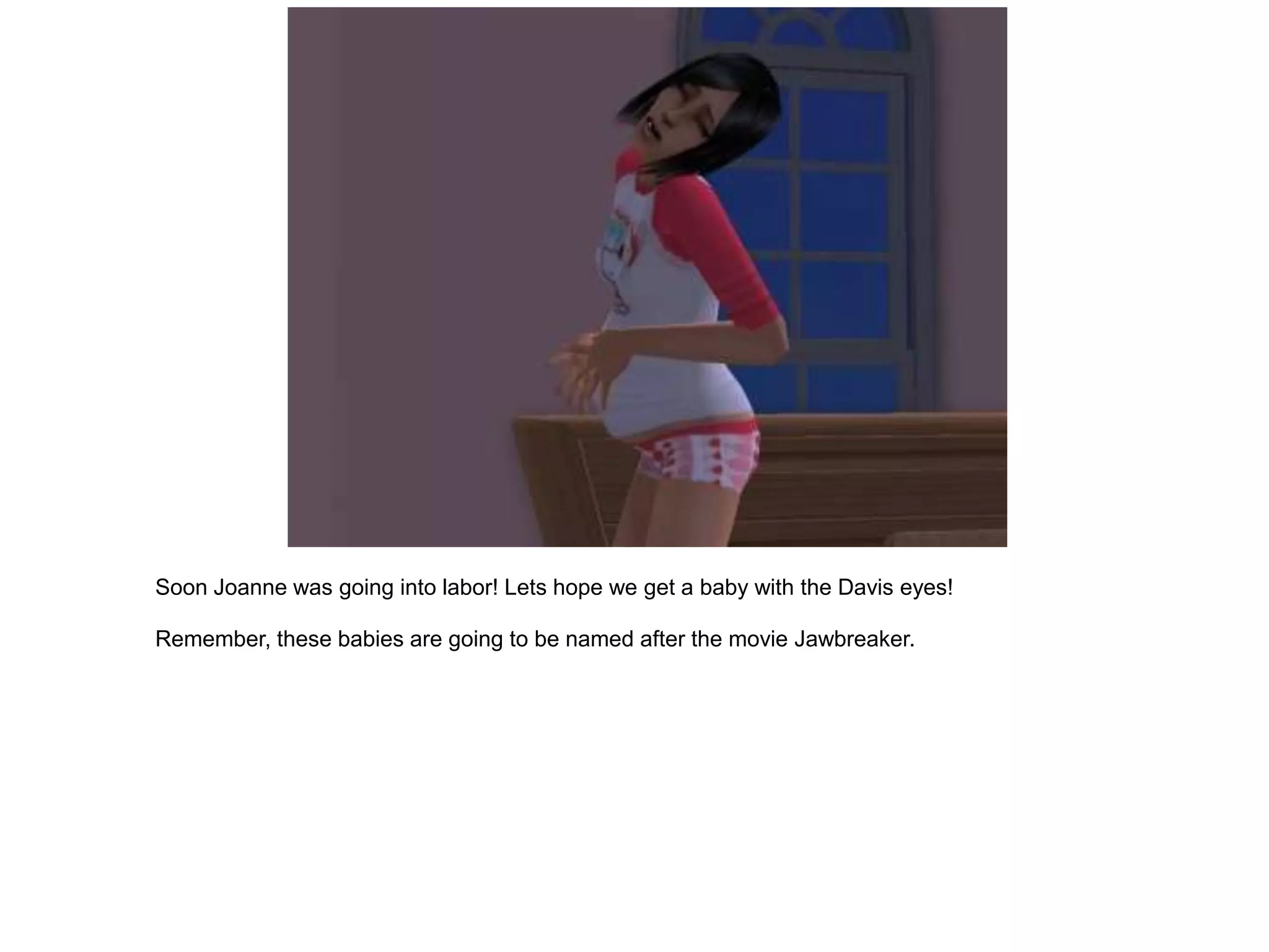 Soon Joanne was going into labor! Lets hope we get a baby with the Davis eyes!

Remember, these babies are going to be named after the movie Jawbreaker.
 
