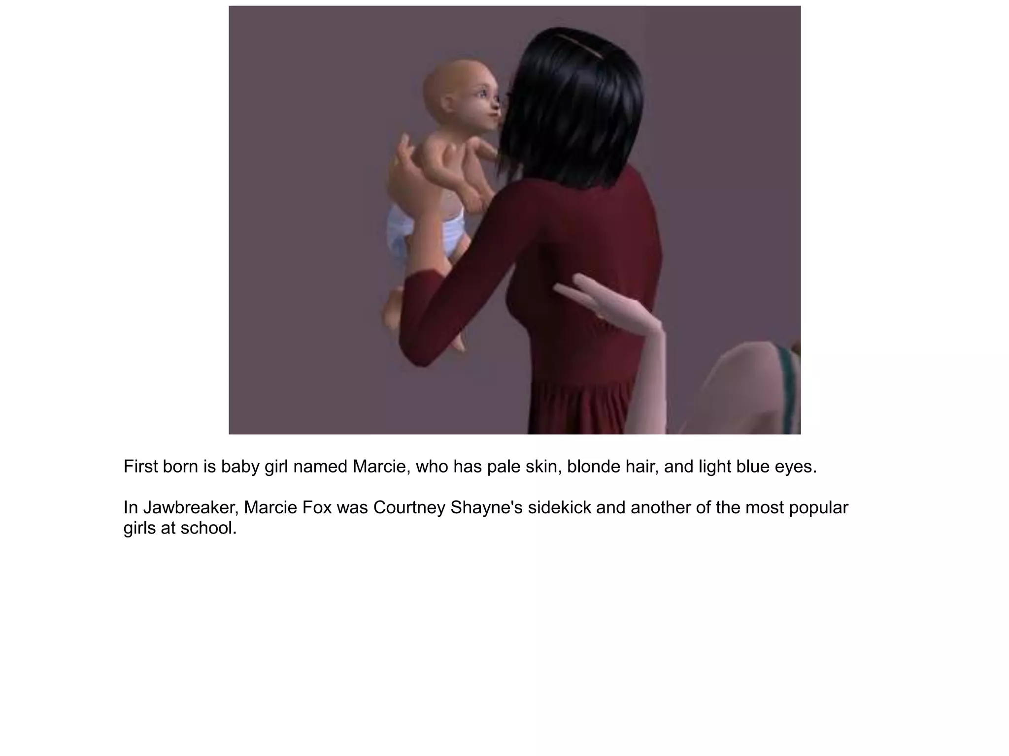 First born is baby girl named Marcie, who has pale skin, blonde hair, and light blue eyes.

In Jawbreaker, Marcie Fox was Courtney Shayne's sidekick and another of the most popular
girls at school.
 