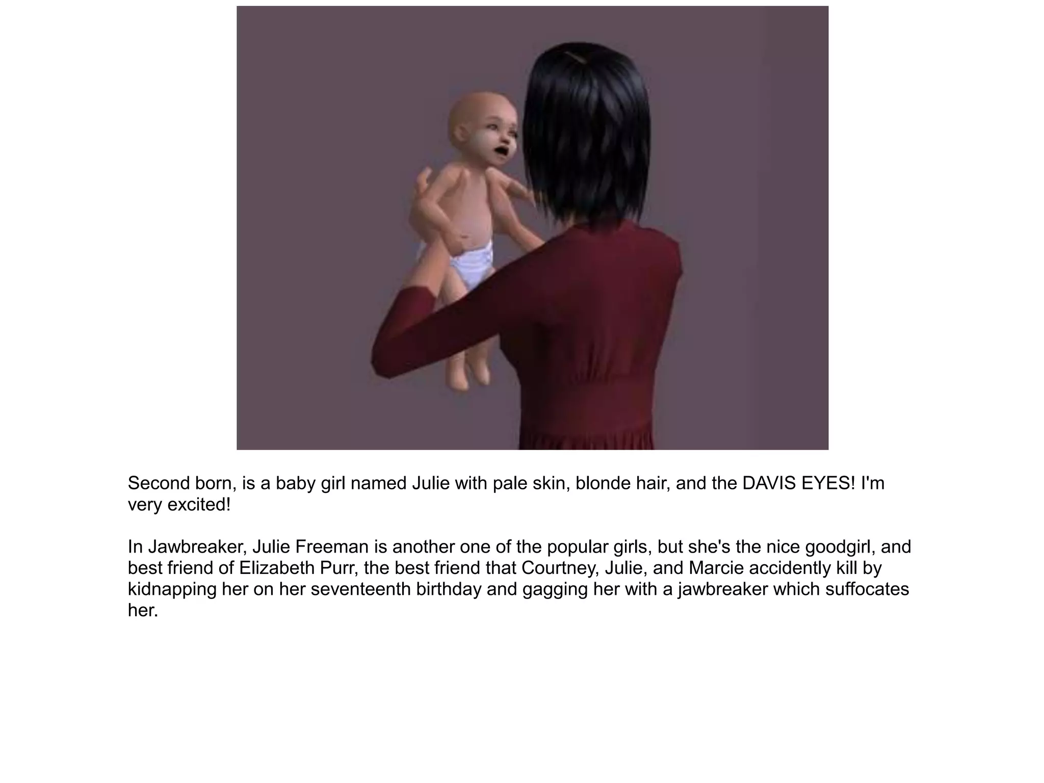 Second born, is a baby girl named Julie with pale skin, blonde hair, and the DAVIS EYES! I'm
very excited!

In Jawbreaker, Julie Freeman is another one of the popular girls, but she's the nice goodgirl, and
best friend of Elizabeth Purr, the best friend that Courtney, Julie, and Marcie accidently kill by
kidnapping her on her seventeenth birthday and gagging her with a jawbreaker which suffocates
her.
 