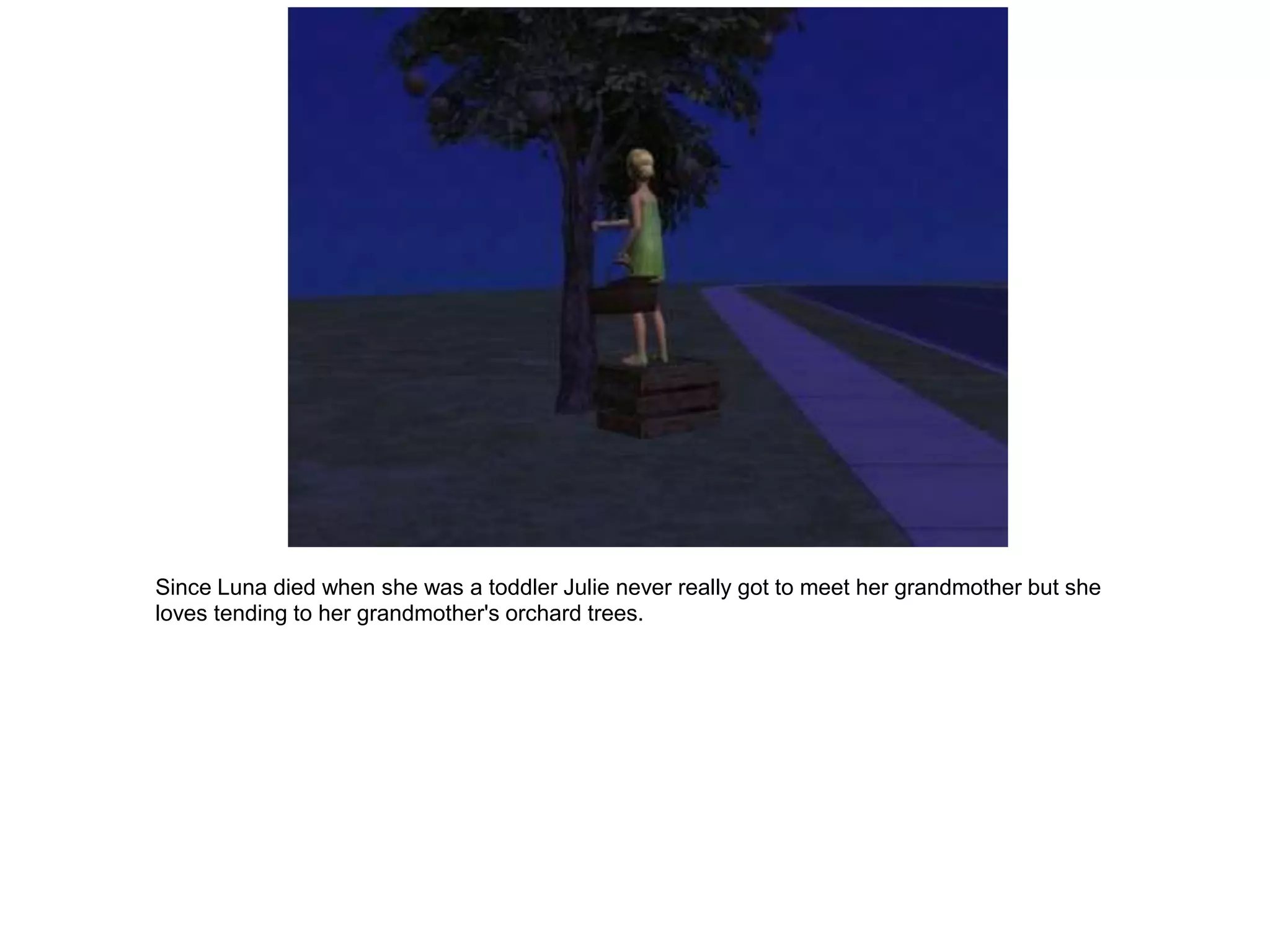 Since Luna died when she was a toddler Julie never really got to meet her grandmother but she
loves tending to her grandmother's orchard trees.
 