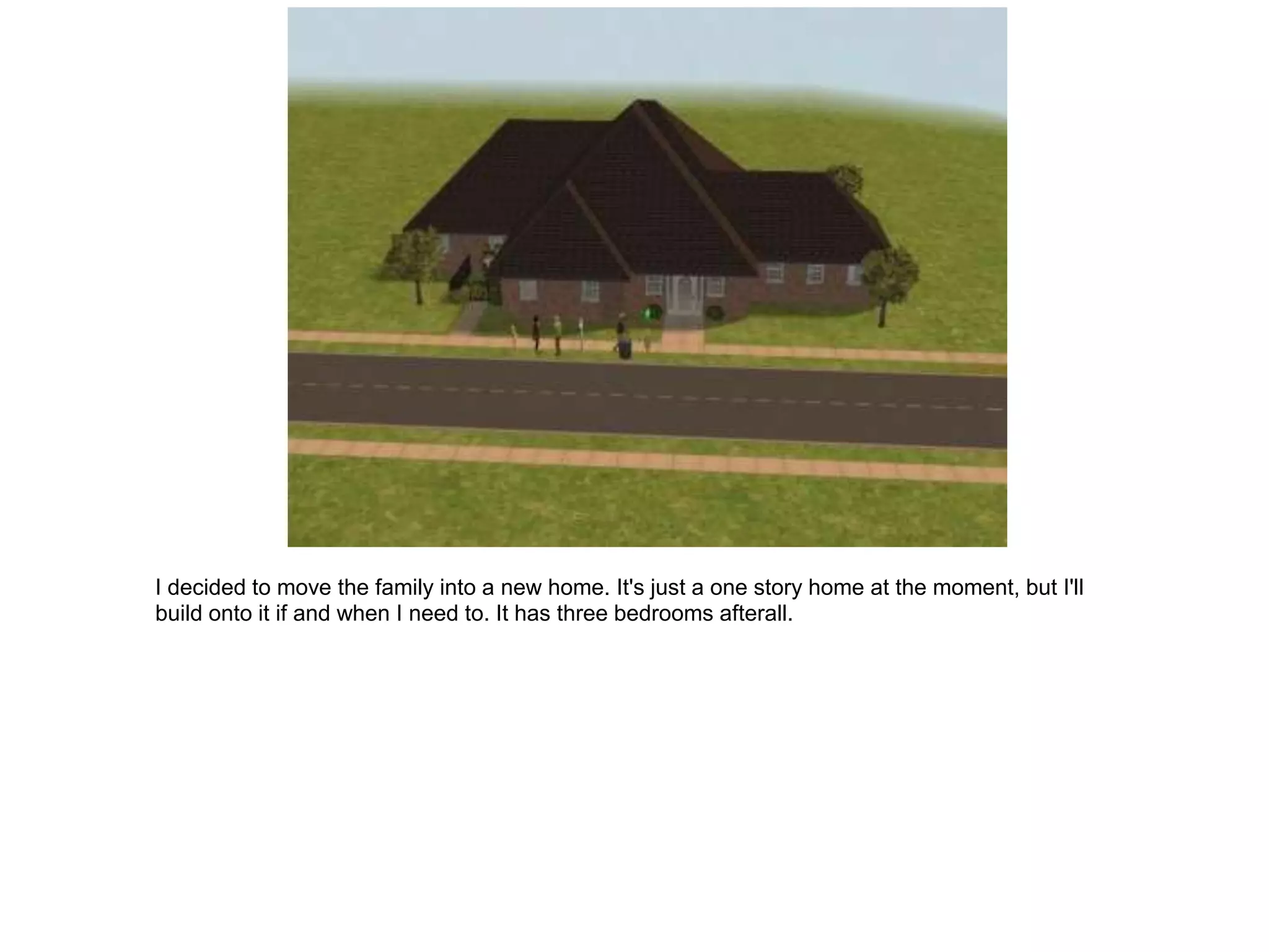 I decided to move the family into a new home. It's just a one story home at the moment, but I'll
build onto it if and when I need to. It has three bedrooms afterall.
 