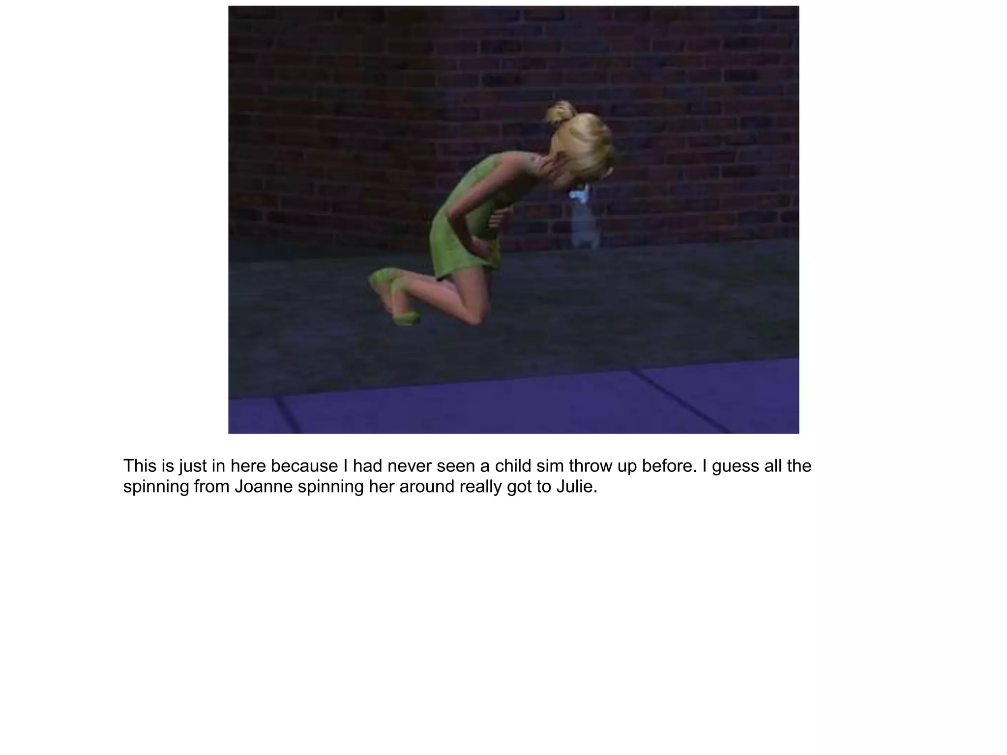 This is just in here because I had never seen a child sim throw up before. I guess all the
spinning from Joanne spinning her around really got to Julie.
 