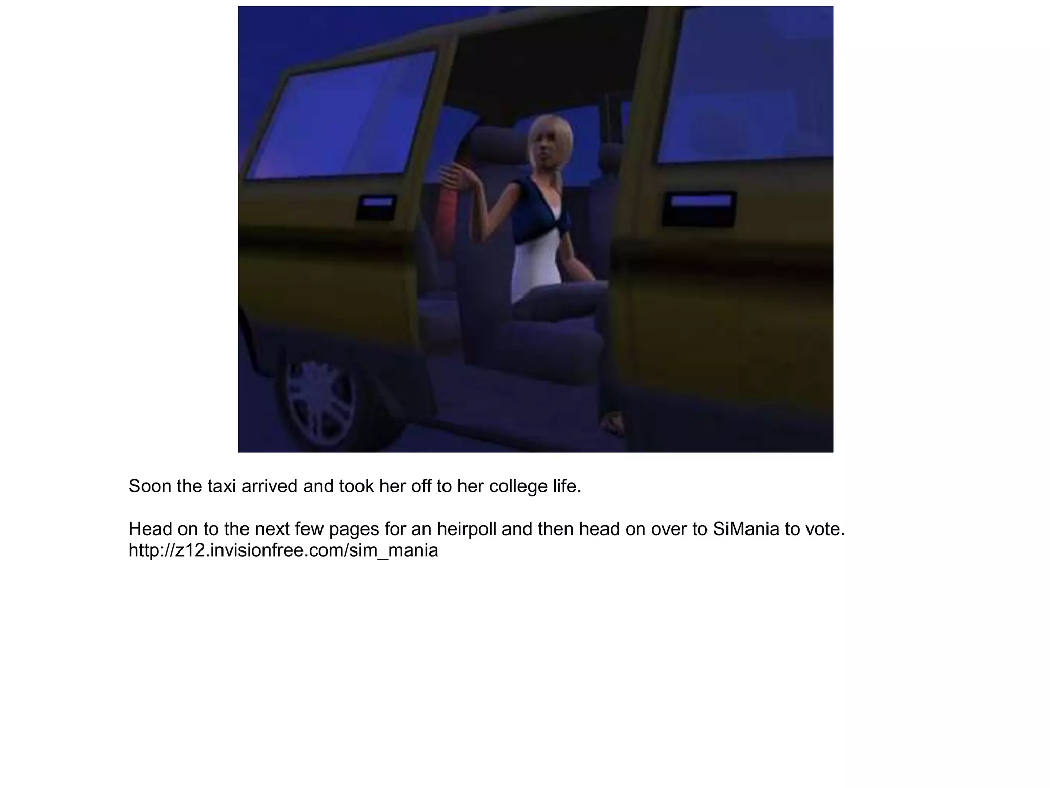 Soon the taxi arrived and took her off to her college life.

Head on to the next few pages for an heirpoll and then head on over to SiMania to vote.
http://z12.invisionfree.com/sim_mania
 