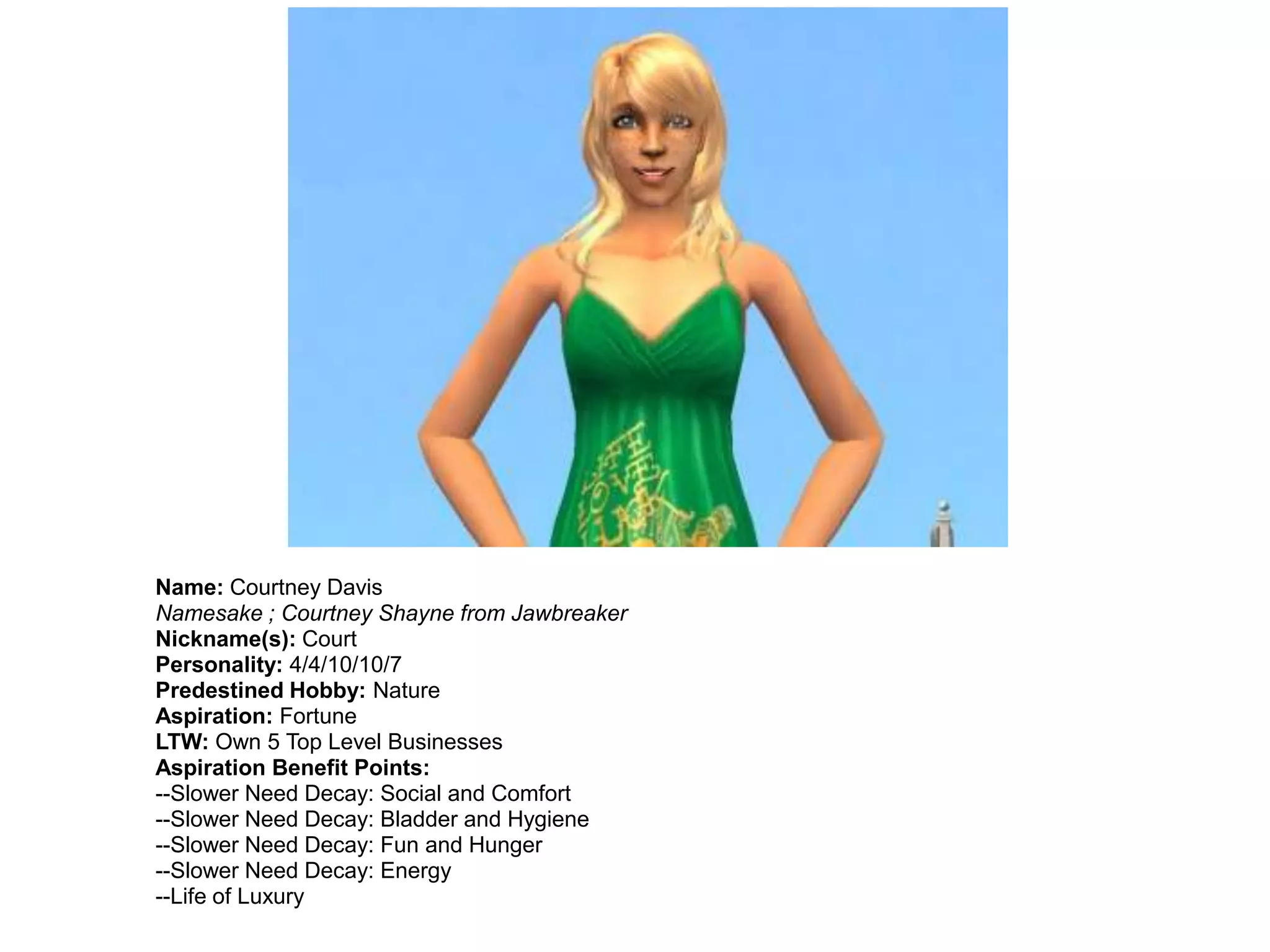 Name: Courtney Davis
Namesake ; Courtney Shayne from Jawbreaker
Nickname(s): Court
Personality: 4/4/10/10/7
Predestined Hobby: Nature
Aspiration: Fortune
LTW: Own 5 Top Level Businesses
Aspiration Benefit Points:
--Slower Need Decay: Social and Comfort
--Slower Need Decay: Bladder and Hygiene
--Slower Need Decay: Fun and Hunger
--Slower Need Decay: Energy
--Life of Luxury
 