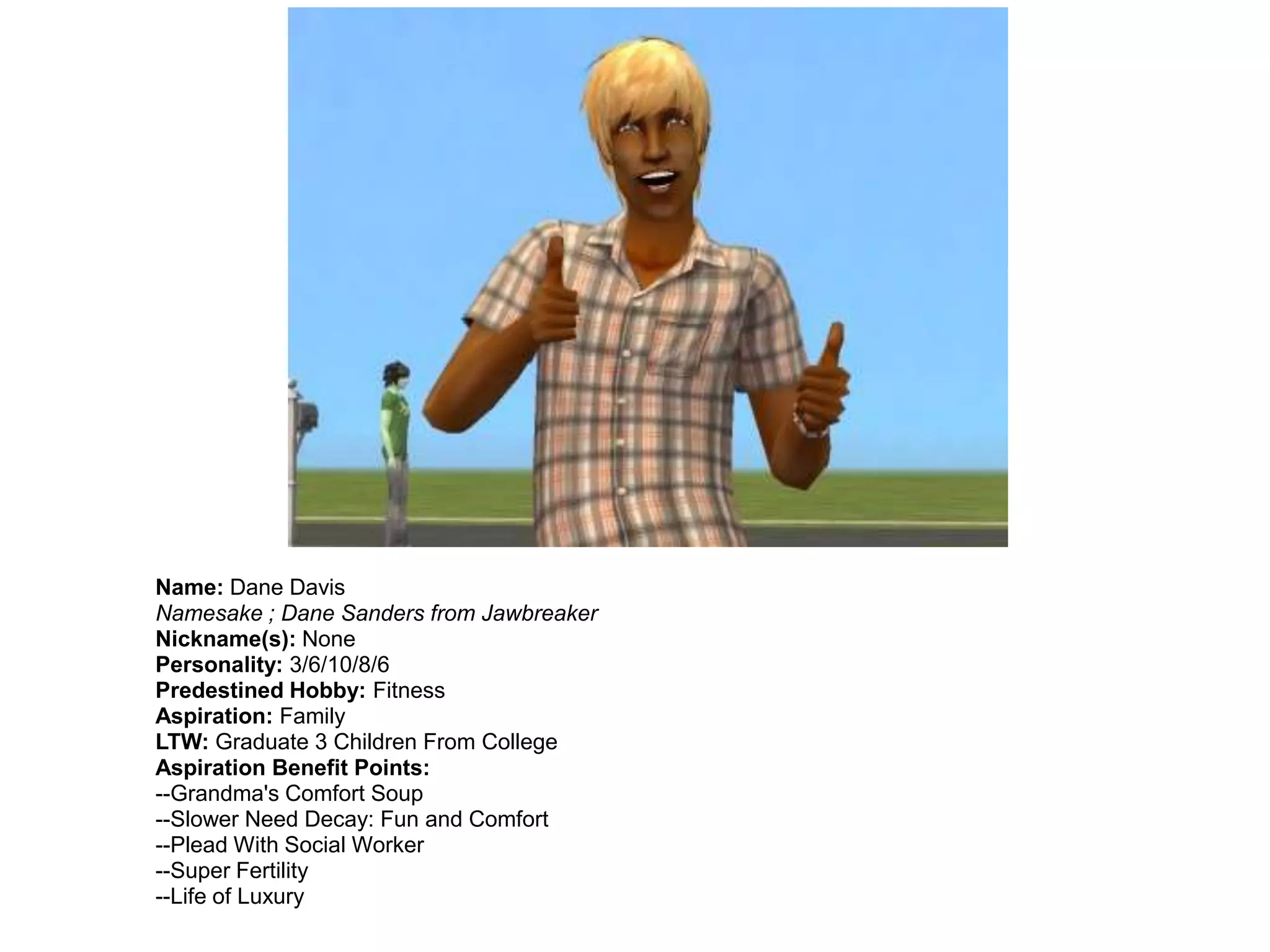 Name: Dane Davis
Namesake ; Dane Sanders from Jawbreaker
Nickname(s): None
Personality: 3/6/10/8/6
Predestined Hobby: Fitness
Aspiration: Family
LTW: Graduate 3 Children From College
Aspiration Benefit Points:
--Grandma's Comfort Soup
--Slower Need Decay: Fun and Comfort
--Plead With Social Worker
--Super Fertility
--Life of Luxury
 