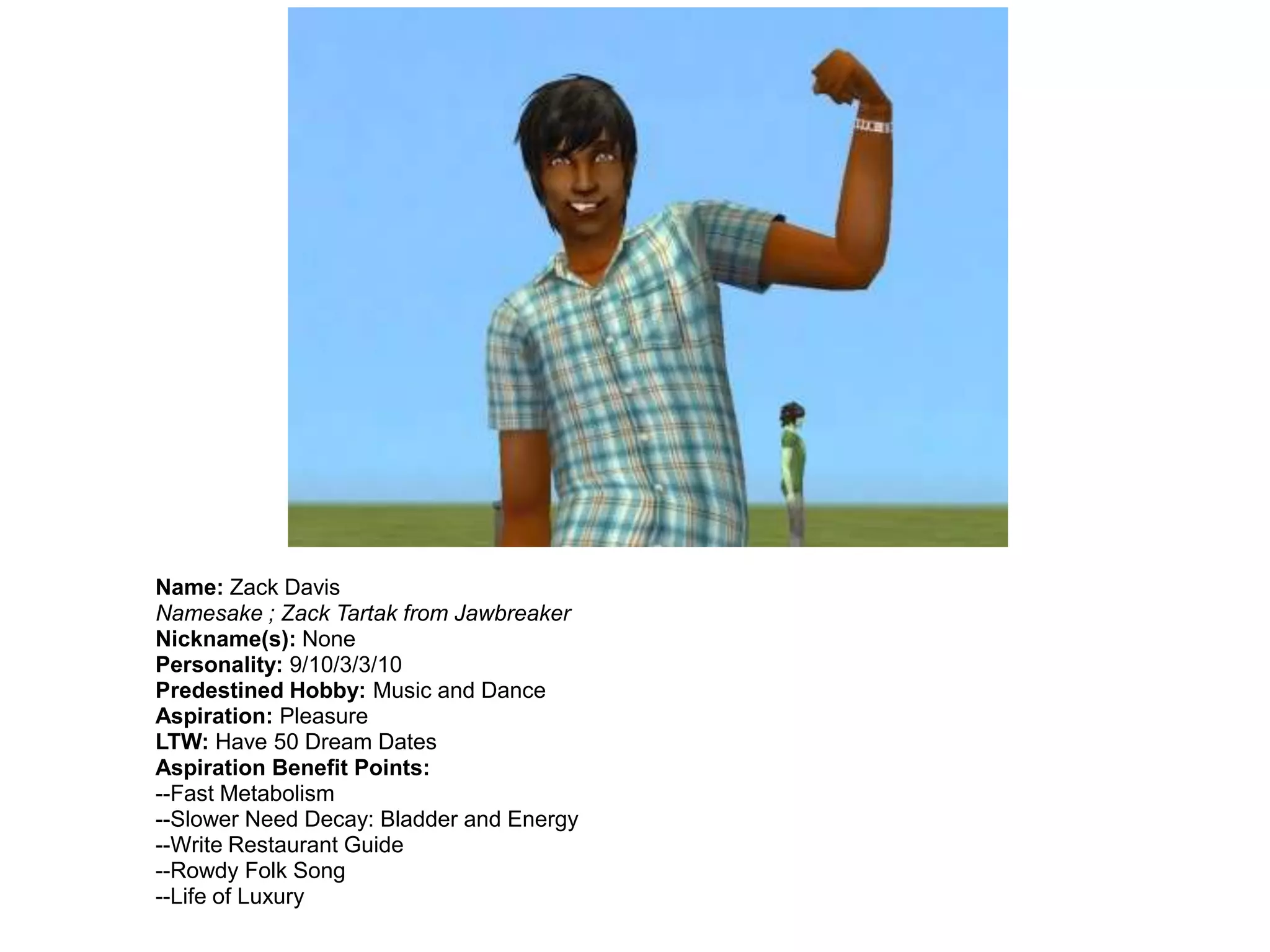 Name: Zack Davis
Namesake ; Zack Tartak from Jawbreaker
Nickname(s): None
Personality: 9/10/3/3/10
Predestined Hobby: Music and Dance
Aspiration: Pleasure
LTW: Have 50 Dream Dates
Aspiration Benefit Points:
--Fast Metabolism
--Slower Need Decay: Bladder and Energy
--Write Restaurant Guide
--Rowdy Folk Song
--Life of Luxury
 