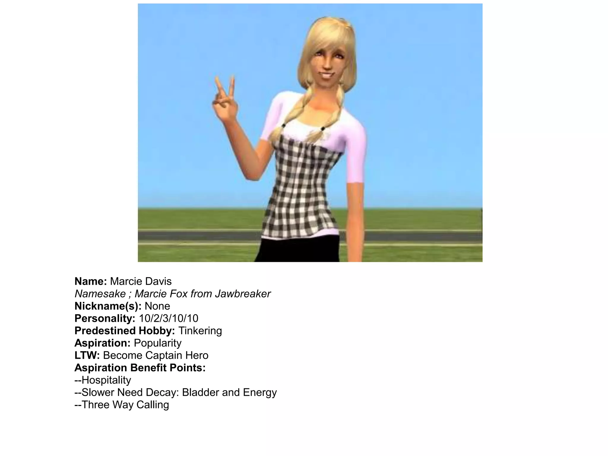 Name: Marcie Davis
Namesake ; Marcie Fox from Jawbreaker
Nickname(s): None
Personality: 10/2/3/10/10
Predestined Hobby: Tinkering
Aspiration: Popularity
LTW: Become Captain Hero
Aspiration Benefit Points:
--Hospitality
--Slower Need Decay: Bladder and Energy
--Three Way Calling
 