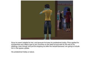 Since he wasn't eligible for heir, and because he knew his predestined hobby, Pluto applied for
scholarships and called a taxi to join Courtney on the blank lot and wait for the rest of his
sibblings, even though he'll just be dropping out after the heirpoll because I am going to include
him in the spares update.

His predestined hobby is nature.
 