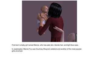 First born is baby girl named Marcie, who has pale skin, blonde hair, and light blue eyes.

In Jawbreaker, Marcie Fox was Courtney Shayne's sidekick and another of the most popular
girls at school.
 