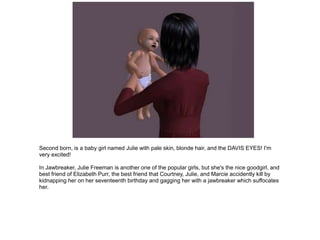 Second born, is a baby girl named Julie with pale skin, blonde hair, and the DAVIS EYES! I'm
very excited!

In Jawbreaker, Julie Freeman is another one of the popular girls, but she's the nice goodgirl, and
best friend of Elizabeth Purr, the best friend that Courtney, Julie, and Marcie accidently kill by
kidnapping her on her seventeenth birthday and gagging her with a jawbreaker which suffocates
her.
 