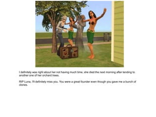 I definitely was right about her not having much time, she died the next morning after tending to
another one of her orchard trees.

RIP Luna, I'll definitely miss you. You were a great founder even though you gave me a bunch of
clones.
 