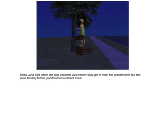 Since Luna died when she was a toddler Julie never really got to meet her grandmother but she
loves tending to her grandmother's orchard trees.
 