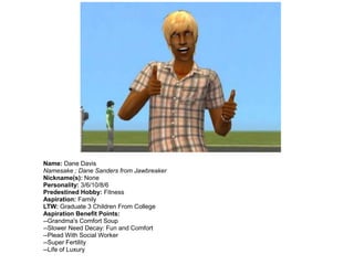 Name: Dane Davis
Namesake ; Dane Sanders from Jawbreaker
Nickname(s): None
Personality: 3/6/10/8/6
Predestined Hobby: Fitness
Aspiration: Family
LTW: Graduate 3 Children From College
Aspiration Benefit Points:
--Grandma's Comfort Soup
--Slower Need Decay: Fun and Comfort
--Plead With Social Worker
--Super Fertility
--Life of Luxury
 