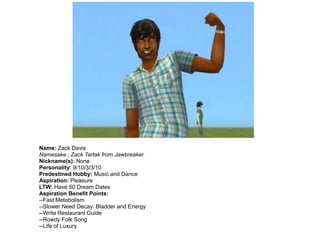 Name: Zack Davis
Namesake ; Zack Tartak from Jawbreaker
Nickname(s): None
Personality: 9/10/3/3/10
Predestined Hobby: Music and Dance
Aspiration: Pleasure
LTW: Have 50 Dream Dates
Aspiration Benefit Points:
--Fast Metabolism
--Slower Need Decay: Bladder and Energy
--Write Restaurant Guide
--Rowdy Folk Song
--Life of Luxury
 