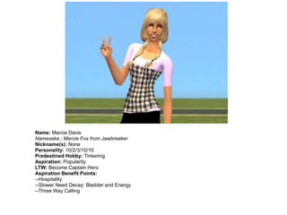 Name: Marcie Davis
Namesake ; Marcie Fox from Jawbreaker
Nickname(s): None
Personality: 10/2/3/10/10
Predestined Hobby: Tinkering
Aspiration: Popularity
LTW: Become Captain Hero
Aspiration Benefit Points:
--Hospitality
--Slower Need Decay: Bladder and Energy
--Three Way Calling
 