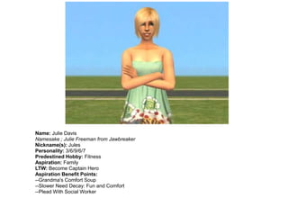 Name: Julie Davis
Namesake ; Julie Freeman from Jawbreaker
Nickname(s): Jules
Personality: 3/6/9/6/7
Predestined Hobby: Fitness
Aspiration: Family
LTW: Become Captain Hero
Aspiration Benefit Points:
--Grandma's Comfort Soup
--Slower Need Decay: Fun and Comfort
--Plead With Social Worker
 