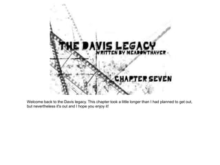 Welcome back to the Davis legacy. This chapter took a little longer than I had planned to get out,
but nevertheless it's out and I hope you enjoy it!
 