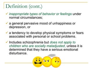 Definition (cont.)
 inappropriate types of behavior or feelings under
  normal circumstances;
 a general pervasive mood of unhappiness or
  depression, or
 a tendency to develop physical symptoms or fears
  associated with personal or school problems.
 Includes schizophrenia but does not apply to
  children who are socially maladjusted, unless it is
  determined that they have a serious emotional
  disturbance.
 