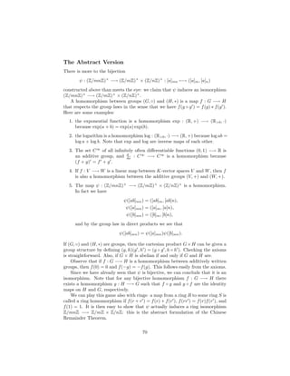 The Abstract Version
There is more to the bijection
        ψ : (Z/mnZ)× −→ (Z/mZ)× × (Z/nZ)× : [a]mn −→ ([a]m , [a]n )
constructed above than meets the eye: we claim that ψ induces an isomorphism
(Z/mnZ)× −→ (Z/mZ)× × (Z/nZ)× .
   A homomorphism between groups (G, ◦) and (H, ∗) is a map f : G −→ H
that respects the group laws in the sense that we have f (g ◦ g ) = f (g) ∗ f (g ).
Here are some examples:
   1. the exponential function is a homomorphism exp : (R, +) −→ (R>0 , ·)
      because exp(a + b) = exp(a) exp(b).
   2. the logarithm is a homomorphism log : (R>0 , ·) −→ (R, +) because log ab =
      log a + log b. Note that exp and log are inverse maps of each other.
   3. The set C ∞ of all inﬁnitely often diﬀerentiable functions (0, 1) −→ R is
      an additive group, and dx : C ∞ −→ C ∞ is a homomorphism because
                               d

      (f + g) = f + g .
   4. If f : V −→ W is a linear map between K-vector spaces V and W , then f
      is also a homomorphism between the additive groups (V, +) and (W, +).
   5. The map ψ : (Z/mnZ)× −→ (Z/mZ)× × (Z/nZ)× is a homomorphism.
      In fact we have
                               ψ([ab]mn ) = ([ab]m , [ab]n),
                                ψ([a]mn ) = ([a]m , [a]n),
                                ψ([b]mn ) = ([b]m , [b]n),
      and by the group law in direct products we see that
                             ψ([ab]mn ) = ψ([a]mn )ψ([b]mn ).

If (G, ◦) and (H, ∗) are groups, then the cartesian product G × H can be given a
group structure by deﬁning (g, h)(g , h ) = (g ◦ g , h ◦ h ). Checking the axioms
is straightforward. Also, if G × H is abelian if and only if G and H are.
    Observe that if f : G −→ H is a homomorphism between additively written
groups, then f (0) = 0 and f (−g) = −f (g). This follows easily from the axioms.
    Since we have already seen that ψ is bijective, we can conclude that it is an
isomorphism. Note that for any bijective homomorphism f : G −→ H there
exists a homomorphism g : H −→ G such that f ◦ g and g ◦ f are the identity
maps on H and G, respectively.
    We can play this game also with rings: a map from a ring R to some ring S is
called a ring homomorphism if f (r + r ) = f (r) + f (r ), f (rr ) = f (r)f (r ), and
f (1) = 1. It is then easy to show that ψ actually induces a ring isomorphism
Z/mnZ −→ Z/mZ × Z/nZ: this is the abstract formulation of the Chinese
Remainder Theorem.

                                         70
 