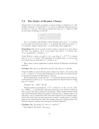 7.3      The Order of Residue Classes
Assume that we are given an integer m and an integer a coprime to m. The
smallest exponent n > 0 such that an ≡ 1 mod m is called the order of a mod m;
we write n = ord m (a). Note that we always have ord m (1) = 1. Here’s a table
for the orders of elements in (Z/7Z)× :

                                a mod 7     1 2 3 4 5 6
                                ord 7 (a)   1 3 6 3 6 2

     If m = p is prime, then Fermat’s Little Theorem gives us ap−1 ≡ 1 mod p,
i.e., the order of a mod p is at most p − 1. In general, the order of a is not p − 1;
it is, however, always a divisor of p − 1 (as the table above suggested):
Proposition 7.4. Given a prime p and an integer a coprime to p, let n denote
the order of a modulo p. If m is any integer such that am ≡ 1 mod p, then
n | m. In particular, n divides p − 1.
Proof. Write d = gcd(n, m) and d = nx + my; then ad = anx+my ≡ 1 mod p
since an ≡ am ≡ 1 mod p. The minimality of n implies that n ≤ d, but then
d | n shows that we must have d = n, hence n | m.
   Here comes a pretty application to prime divisors of Mersenne and Fermat
numbers.
Corollary 7.5. If p is an odd prime and if q | Mp , then q ≡ 1 mod 2p.
Proof. It suﬃces to prove this for prime values of q (why?). So assume that
q | 2p − 1; then 2p ≡ 1 mod q. By Proposition 7.4, the order of 2 mod p divides
p, and since p is prime, we ﬁnd that p = ord p (a).
    On the other hand, we also have 2q−1 ≡ 1 mod p by Fermat’s little theorem,
so Proposition 7.4 gives p | (q − 1), and this proves the claim because we clearly
have q ≡ 1 mod 2.
   Example: M11 = 2047 = 23 · 89.
                                                 n
   Fermat numbers are integers Fn = 22 + 1 (thus F1 = 5, F2 = 17, F3 = 257,
F4 = 65537, . . . ), and Fermat conjectured (and once even seemed to claim he
had a proof) that these integers are all primes. These integers became much
more interesting when Gauss succeeded in proving that a regular p-gon, p an
odd prime, can be constructed with ruler and compass if p is a Fermat prime.
Gauss also stated that he had proved the converse, namely that if a regular
p-gon can be constructed by ruler and compass, then p is a Fermat prime, but
the ﬁrst (almost) complete proof was given by Pi`rre Wantzel.1
                                                 e
Corollary 7.6. If q divides Fn , then q ≡ 1 mod 2n+1 .
  1 Pi`rre
      e      Wantzel, 1814 (Paris) – 1848 (Paris).




                                               71
 