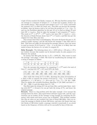 couple of extra numbers for blanks, commas, etc. We may therefore assume that
our message is a sequence of integers T < n (if the text is longer, break it up
into smaller pieces). Alice encrypts each integer T as C ≡ T E mod n and sends
the sequence of C’s to Bob (by email, say). Now Bob can decrypt the message
as follows: since he knows p and q, he can form the product m = (p − 1)(q − 1)
and run the Euclidean algorithm on the pair (E, m) to ﬁnd an integer D such
that DE ≡ 1 mod m. Now he takes the message C and computes C D mod n.
The result is C D ≡ (T E )D = T DE mod n, but since DE ≡ 1 mod m = φ(n),
the theorem of Euler-Fermat shows that C D ≡ T mod n, and Bob has got the
original text that Alice sent him.
    Now assume that Celia is eavesdropping. Of course she knows the pair (n, E)
(which is public anyway), and she also knows the message C that Alice sent to
Bob. That does not suﬃce for decrypting the message, however, since one seems
to need an inverse D of E mod (p − 1)(q − 1) to do that; it is likely that one
needs to know the factors of n in order to compute D.
Baby Example. The following choice of n = 1073 with p = 29 and q = 37 is
not realistic because this number can be factored easily; its only purpose is to
illustrate the method.
    So assume that Bob picks the key (n, E) = (1073, 25). Alice wants to send
the message ”miss piggy” to Bob. She starts by transforming the message into
a string of integers as follows:
         m     i      s     s          p    i    g     g      y
    T    13    9     19    19   27    16    9    7     7     25
   Next she encrypts this sequence by computing C ≡ T 25 mod n for each of
these T : starting with 1325 ≡ 671 mod 1073, she ﬁnds
    T     13         9     19    19    27         16         9      7     7    25
    C    671       312    901   901   656       1011       312    922   922   546
    Alice sends this string of C’s to Bob. Knowing the prime factorization of
n, Bob is able to compute the inverse of 25 mod (p − 1)(q − 1) as follows: he
multiplies p − 1 = 28 and q − 1 = 36 to get (p − 1)(q − 1) = 28 · 36 = 1008.
Then he applies the extended Euclidean algorithm to (25, 1008) and ﬁnds 1 =
25 · 121 − 1008 · 3, and this shows that D = 121.
    Now Bob takes the string of C’s he got from Alice and decrypts them: start-
ing with 671121 ≡ 13 mod n he can get back the string of T’s, and hence the
original message.
Remark. There is a big problem with this baby example: if we encrypt the
message letter for letter, then equal letters will have equal code, and the cryp-
tosystem can be broken (if the message is long enough) by analyzing the fre-
quency with which each letter occurs (say in English). This problem vanishes
into thin air when we use (realistic) key sizes of about 200 digits: there we en-
crypt the message in blocks of about 100 letters, and since the chance that any
two blocks of 100 letters inside a message coincide is practically 0, an attack
based on the frequency of letters will not be successful for keys of this size.


                                            73
 