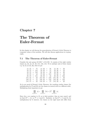Chapter 7

The Theorem of
Euler-Fermat

In this chapter we will discuss the generalization of Fermat’s Little Theorem to
composite values of the modulus. We will also discuss applications in cryptog-
raphy.


7.1      The Theorem of Euler-Fermat
Consider the unit group (Z/15Z)× of Z/15Z. It consists of the eight residue
classes [1], [2], [4], [7], [8], [11], [13], [14]. If we multiply each of these classes
e.g. by [7] (or [8], [9]), then we get

           [1] · [7]   = [7]           [1] · [8]      = [8]           [1] · [9]      =  [9]
           [2] · [7]   = [14]          [2] · [8]      = [1]           [2] · [9]      =  [3]
           [4] · [7]   = [13]          [4] · [8]      = [2]           [4] · [9]      =  [6]
           [7] · [7]   = [4]           [7] · [8]      = [11]          [7] · [9]      =  [3]
           [8] · [7]   = [11]          [8] · [8]      = [4]           [8] · [9]      = [12]
          [11] · [7]   = [2]          [11] · [8]      = [13]         [11] · [9]      =  [9]
          [13] · [7]   = [1]          [13] · [8]      = [14]         [13] · [9]      = [12]
          [14] · [7]   = [8]          [14] · [8]      = [7]          [14] · [9]      =  [6]

As in our proof of Fermat’s Little Theorem, the resulting residue classes (for
multiplication by [7] and [8]) are the classes we started with in a diﬀerent order.
Multiplying these equations we get

                                  [a] =              [7a] = [7]8              [a].
                       (a,15)=1           (a,15)=1                 (a,15)=1

Since the a are coprime to 15, so is their product; thus we may cancel, and
we ﬁnd [7]8 = [1], or 78 ≡ 1 mod 15. Similarly, we ﬁnd 88 ≡ 1 mod 15; for
multiplication by 9, however, the classes on the right hand side diﬀer from

                                                 66
 