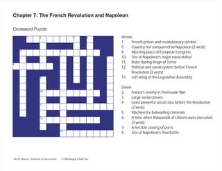 Chapter 7: The French Revolution and Napoleon

Crossword Puzzle
                                                                   Across
                                                                   1.    French prison and revolutionary symbol
                                                                   5.    Country not conquered by Napoleon (2 wrds)
                                                                   8.    Meeting place of European congress
                                                                   10. Site of Napoleon's major naval defeat
                                                                   11. Ruler during Reign of Terror
                                                                   12. Political and social system before French
                                                                         Revolution (2 wrds)
                                                                   13. Left-wing of the Legislative Assembly

                                                                   Down
                                                                   2.   France's enemy in Peninsular War
                                                                   3.   Large social classes
                                                                   4.   Least powerful social class before the Revolution
                                                                        (2 wrds)
                                                                   5.   Machine for beheading criminals
                                                                   6.   A time when thousands of citizens were executed
                                                                        (3 wrds)
                                                                   7.   A forcible closing of ports
                                                                   9.   Site of Napoleon's final battle




World History: Patterns of Interaction   © McDougal Littell Inc.
 