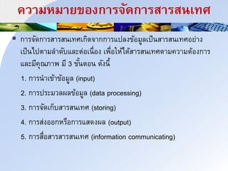 ควนมหมนยของกนริัดกนรสนรสาเทศ
 การจัดการสารสนเทศเกิดจากการแปลงข้อมูลเป็นสารสนเทศอย่าง
เป็นไปตามลาดับและต่อเนื่อง เพื่อให้ได้สารสนเทศตามความต้องการ
และมีคุณภาพ มี 3 ขั้นตอน ดังนี้
1. การนาเข้าข้อมูล (input)
2. การประมวลผลข้อมูล (data processing)
3. การจัดเก็บสารสนเทศ (storing)
4. การส่งออกหรือการแสดงผล (output)
5. การสื่อสารสารสนเทศ (information communicating)
 