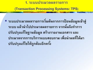 1. ระบบประมวลผลรนยกนร
(Transaction Processing Systems: TPS)
 ระบบประมวลผลรนยกนรเร่มำ้าินกกนรป้ อาข้อมูลเข้นสู่
ระบบ แล้วานไปประมวลผลรนยกนร ินกาั้าิึงทนกนร
ปรับปรุงแก้ไขฐนาข้อมูล สร้นงรนยงนาเอกสนร และ
ประมวลินกกนรบรกนรแบบสอบถนม เพื่อานผลที่ได้มน
ปรับปรุงแก้ไขให้ถูกำ้องอีกครั้ง
 