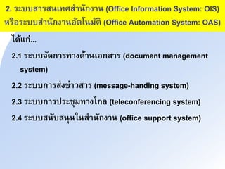 2. ระบบสนรสาเทศสนาักงนา (Office Information System: OIS)
หรือระบบสนาักงนาอัำโามัำ (Office Automation System: OAS)
ได้แก่...
2.1 ระบบิัดกนรทนงด้นาเอกสนร (document management
system)
2.2 ระบบกนรส่งข่นวสนร (message-handing system)
2.3 ระบบกนรประชุมทนงไกล (teleconferencing system)
2.4 ระบบสาับสาุาใาสนาักงนา (office support system)
 