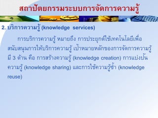 สถนปัำยกรรมระบบกนริัดกนรควนมรู้
2. บรกนรควนมรู้ (knowledge services)
การบริการความรู้ หมายถึง การประยุกต์ใช้เทคโนโลยีเพื่อ
สนับสนุนการให้บริการความรู้ เป้าหมายหลักของการจัดการความรู้
มี 3 ด้าน คือ การสร้างความรู้ (knowledge creation) การแบ่งปัน
ความรู้ (knowledge sharing) และการใช้ความรู้ซ้า (knowledge
reuse)
 