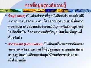 จากข้อมูลสู่องค์ความรู้
 ข้อมูล (data) เป็าข้อเท็ิิรงที่ถูกบัาทึกลงไป และยังไม่มี
กนรานมนแปลควนมหมนย โดยอนิมีิุดประสงค์เพื่อกนร
ำรวิสอบ หรือสอบกลับว่นงนามีปัญหนหรือมีเหำุกนรณ์
ใดเกดขึ้าบ้นง ถือว่นกนรบัาทึกข้อมูลเป็าเรื่องพื้าฐนาที่
ำ้องิัดทน
 สนรสาเทศ (information) เป็าข้อมูลที่ผ่นากนรกลั่ากรอง
วเครนะห์ หรือสังเครนะห์ ให้ข้อมูลเกดกนรำกผลึก มีกนร
แปลงรูปของบัาทึกและข้อมูลให้ง่นยำ่อกนรทนควนม
เข้นใิมนกขึ้า
 