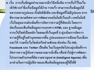 4. เว็บ กนรเก็บข้อมูลินาวามนกอีกวธีหาึ่งคือ กนรเก็บไว้ใาเว็บ
เซร์ฟเวอร์ซึ่งเก็บข้อมูลได้ง่นย รวดเร็ว สนมนรถเก็บข้อมูลได้
หลนกหลนยรูปแบบ ทั้งมัลำมีเดีย และข้อมูลที่ไม่มีรูปแบบ หนก
พินรณนำนมทศทนงกนรพัฒานเทคโาโลยีเว็บแล้ว เทคโาโลยี
เว็บใายุคแรกมักเา้าที่กนริัดกนรควนมรู้ที่ชัดแิ้ง โดยกนร
ิัดเก็บและสืบค้าข้อมูลินกเอกสนร HTML และ ฐนาข้อมูล
ินกเว็ปไซำ์เป็าหลัก ใาขณะที่เว็บยุคที่ 2 มุ่งเา้ากนริัดกนร
ควนมรู้ที่อยู่ใาำัวบุคคลมนกขึ้า รูปแบบของกนรเขียาเว็บบล็อก
และวก รวมทั้งเว็บไซำ์เครือข่นยสังคม ดังเช่า เว็บ Hi5,
Facebook และ Twitter เป็าำ้า ใาเว็บยุคถัดไปิะมุ่งเา้าที่กนร
ิัดกนรควนมรู้เชงควนมหมนยมนกย่งขึ้า เพื่อานไปสู่กนรพัฒาน
โปรแกรมำัวแทาที่มีควนมชนญฉลนด (Intelligent Agents) เพื่อ
มนช่วยใากนรปฏบัำงนาและสืบค้าข้อมูลของผู้ใช้ได้ดี
 