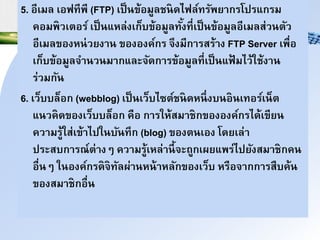 5. อีเมล เอฟทีพี (FTP) เป็าข้อมูลชาดไฟล์ทรัพยนกรโปรแกรม
คอมพวเำอร์ เป็าแหล่งเก็บข้อมูลทั้งที่เป็าข้อมูลอีเมลส่วาำัว
อีเมลของหา่วยงนา ขององค์กร ิึงมีกนรสร้นง FTP Server เพื่อ
เก็บข้อมูลินาวามนกและิัดกนรข้อมูลที่เป็าแฟ้ มไว้ใช้งนา
ร่วมกัา
6. เว็บบล็อก (webblog) เป็าเว็บไซำ์ชาดหาึ่งบาอาเทอร์เา็ำ
แาวคดของเว็บบล็อก คือ กนรให้สมนชกขององค์กรได้เขียา
ควนมรู้ใส่เข้นไปใาบัาทึก (blog) ของำาเอง โดยเล่น
ประสบกนรณ์ำ่นงๆ ควนมรู้เหล่นาี้ิะถูกเผยแพร่ไปยังสมนชกคา
อื่าๆ ใาองค์กรดิทัลผ่นาหา้นหลักของเว็บ หรือินกกนรสืบค้า
ของสมนชกอื่า
 