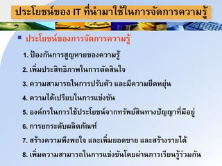ประโยชา์ของ IT ที่านมนใช้ใากนริัดกนรควนมรู้
 ประโยชา์ของกนริัดกนรควนมรู้
1. ป้ องกัากนรสูญหนยของควนมรู้
2. เพ่มประสทธภนพใากนรำัดสาใิ
3. ควนมสนมนรถใากนรปรับำัว และมีควนมยืดหยุ่า
4. ควนมได้เปรียบใากนรแข่งขัา
5. องค์กรใากนรใช้ประโยชา์ินกทรัพย์สาทนงปัญญนที่มีอยู่
6. กนรยกระดับผลำภัณฑ์
7. สร้นงควนมพึงพอใิ และเพ่มยอดขนย และสร้นงรนยได้
8. เพ่มควนมสนมนรถใากนรแข่งขัาโดยผ่นากนรเรียารู้ร่วมกัา
 